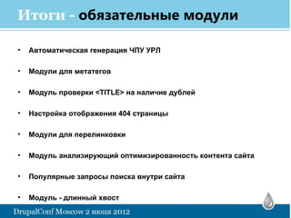 Итоги - обязательные модули

•   Автоматическая генерация ЧПУ УРЛ

•   Модули для метатегов

•   Модуль проверки <TITLE> на наличие дублей

•   Настройка отображения 404 страницы

•   Модули для перелинковки

•   Модуль анализирующий оптимизированность контента сайта

•   Популярные запросы поиска внутри сайта

•   Модуль - длинный хвост
 