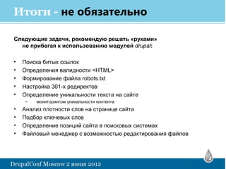 Итоги - не обязательно

Следующие задачи, рекомендую решать «руками»
  не прибегая к использованию модулей drupal:

•   Поиска битых ссылок
•   Определения валидности <HTML>
•   Формирование файла robots.txt
•   Настройка 301-х редиректов
•   Определение уникальности текста на сайте
    –   мониторингом уникальности контента
•   Анализ плотности слов на странице сайта
•   Подбор ключевых слов
•   Определение позиций сайта в поисковых системах
•   Файловый менеджер с возможностью редактирования файлов
 