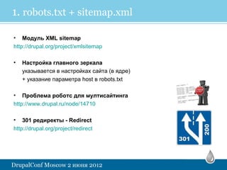 1. robots.txt + sitemap.xml

• Модуль XML sitemap
http://drupal.org/project/xmlsitemap

•   Настройка главного зеркала
    указывается в настройках сайта (в ядре)
    + указание параметра host в robots.txt

• Проблема роботс для мултисайтинга
http://www.drupal.ru/node/14710

•   301 редиректы - Redirect
http://drupal.org/project/redirect
 