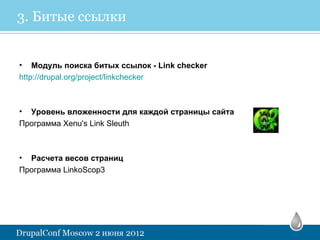 3. Битые ссылки


• Модуль поиска битых ссылок - Link checker
http://drupal.org/project/linkchecker



• Уровень вложенности для каждой страницы сайта
Программа Xenu's Link Sleuth



• Расчета весов страниц
Программа LinkoScop3
 