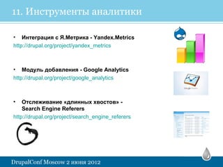11. Инструменты аналитики

• Интеграция с Я.Метрика - Yandex.Metrics
http://drupal.org/project/yandex_metrics



• Модуль добавления - Google Analytics
http://drupal.org/project/google_analytics



•   Отслеживание «длинных хвостов» -
    Search Engine Referers
http://drupal.org/project/search_engine_referers
 