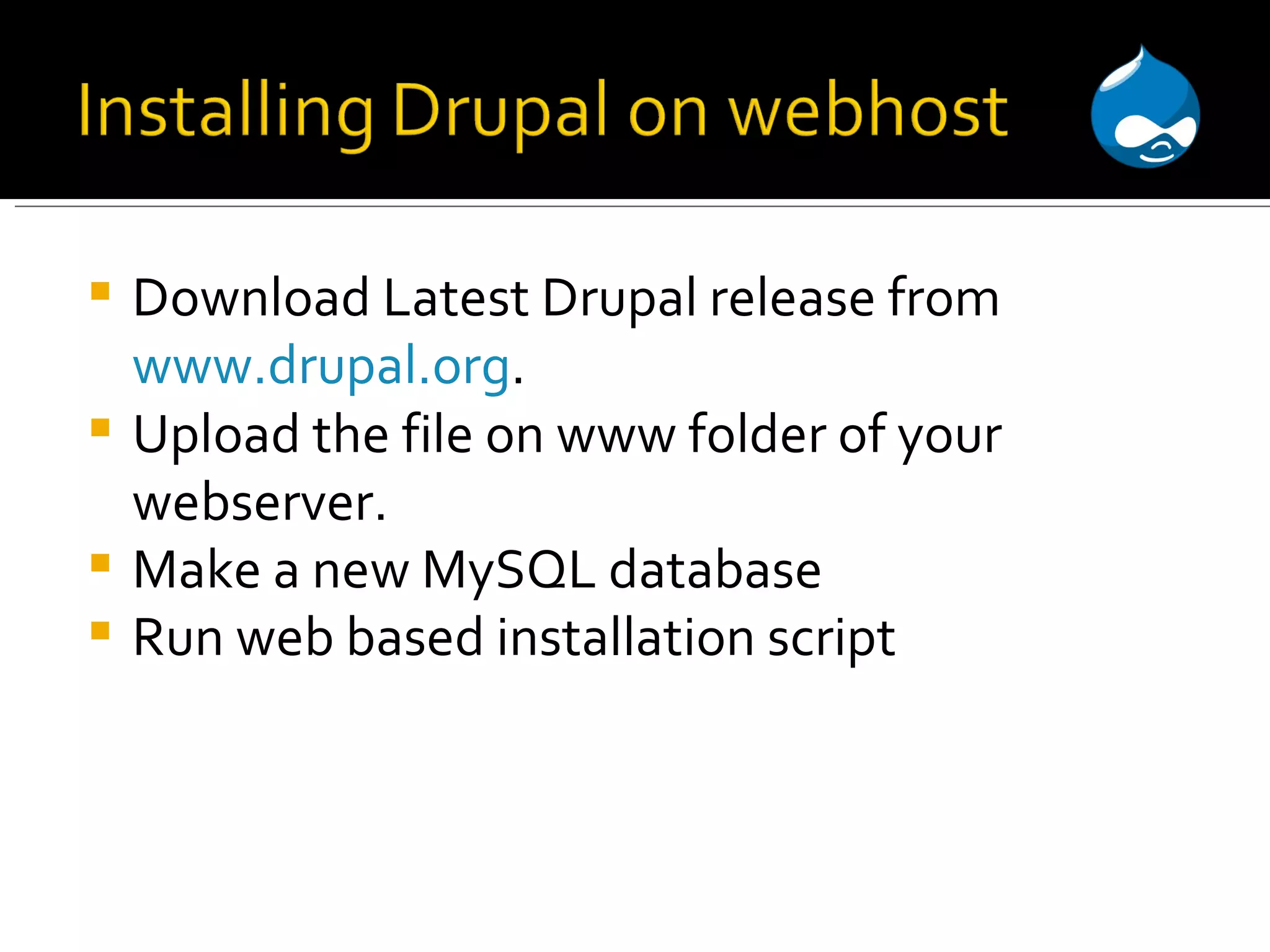 Download Latest Drupal release from www.drupal.org . Upload the file on www folder of your webserver. Make a new MySQL database Run web based installation script 