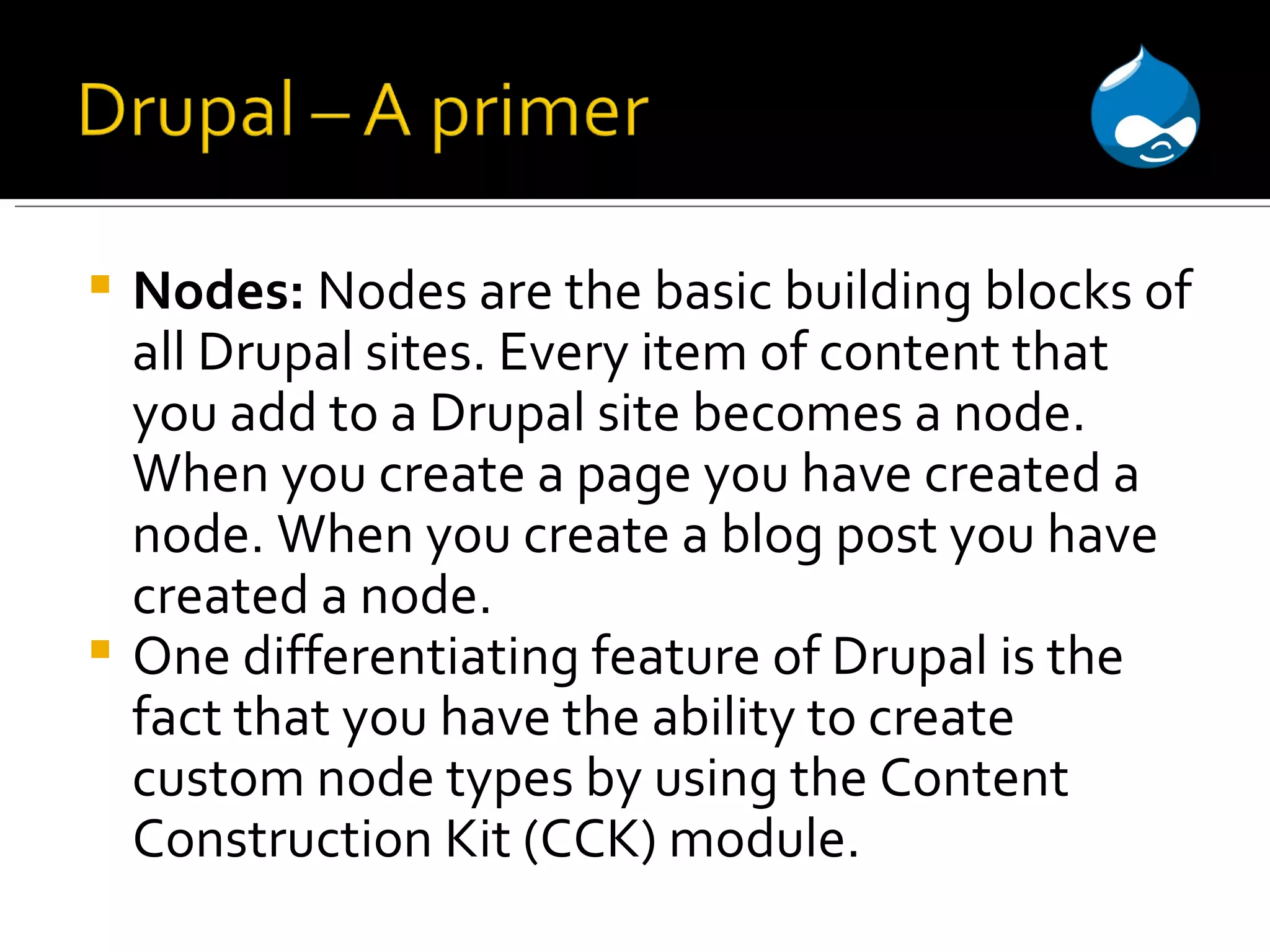 Nodes: Nodes are the basic building blocks of all Drupal sites. Every item of content that you add to a Drupal site becomes a node. When you create a page you have created a node. When you create a blog post you have created a node. One differentiating feature of Drupal is the fact that you have the ability to create custom node types by using the Content Construction Kit (CCK) module. 