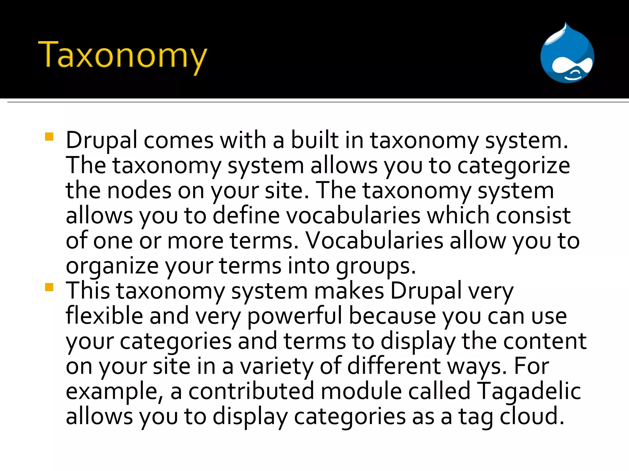 Drupal comes with a built in taxonomy system. The taxonomy system allows you to categorize the nodes on your site. The taxonomy system allows you to define vocabularies which consist of one or more terms. Vocabularies allow you to organize your terms into groups. This taxonomy system makes Drupal very flexible and very powerful because you can use your categories and terms to display the content on your site in a variety of different ways. For example, a contributed module called Tagadelic allows you to display categories as a tag cloud. 