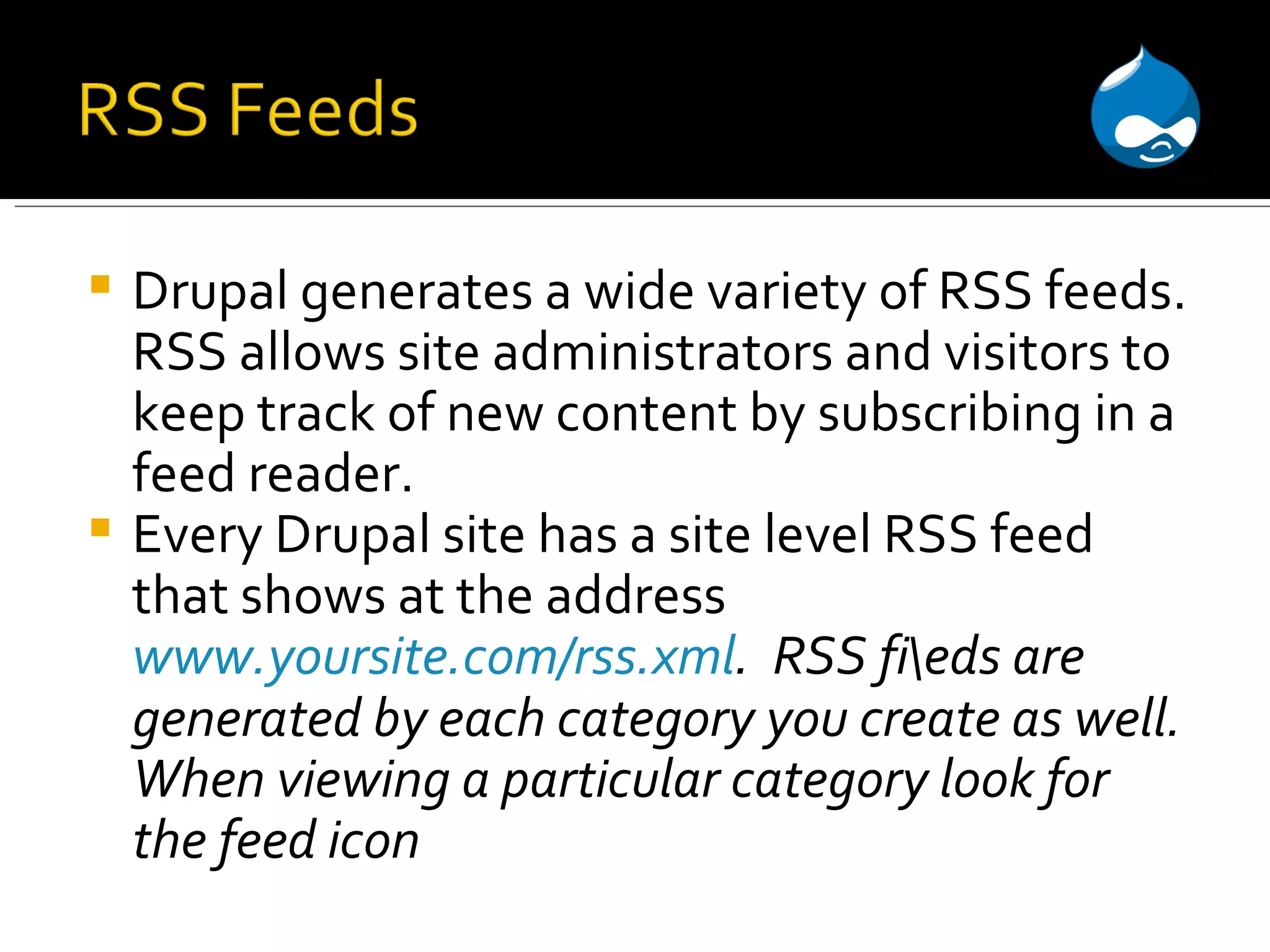 Drupal generates a wide variety of RSS feeds. RSS allows site administrators and visitors to keep track of new content by subscribing in a feed reader. Every Drupal site has a site level RSS feed that shows at the address www.yoursite.com/rss.xml . RSS fi\eds are generated by each category you create as well. When viewing a particular category look for the feed icon 