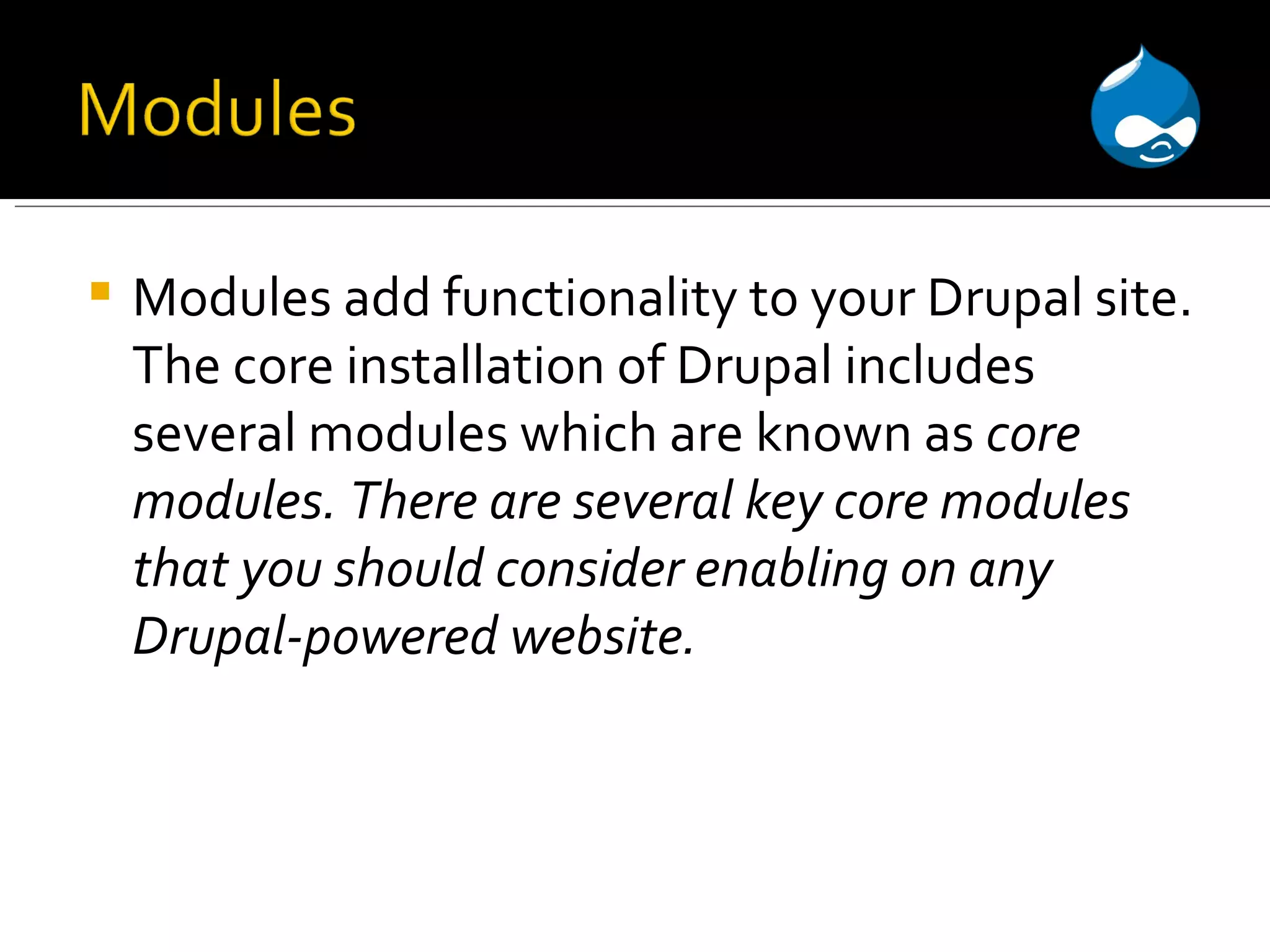 Modules add functionality to your Drupal site. The core installation of Drupal includes several modules which are known as core modules. There are several key core modules that you should consider enabling on any Drupal-powered website. 