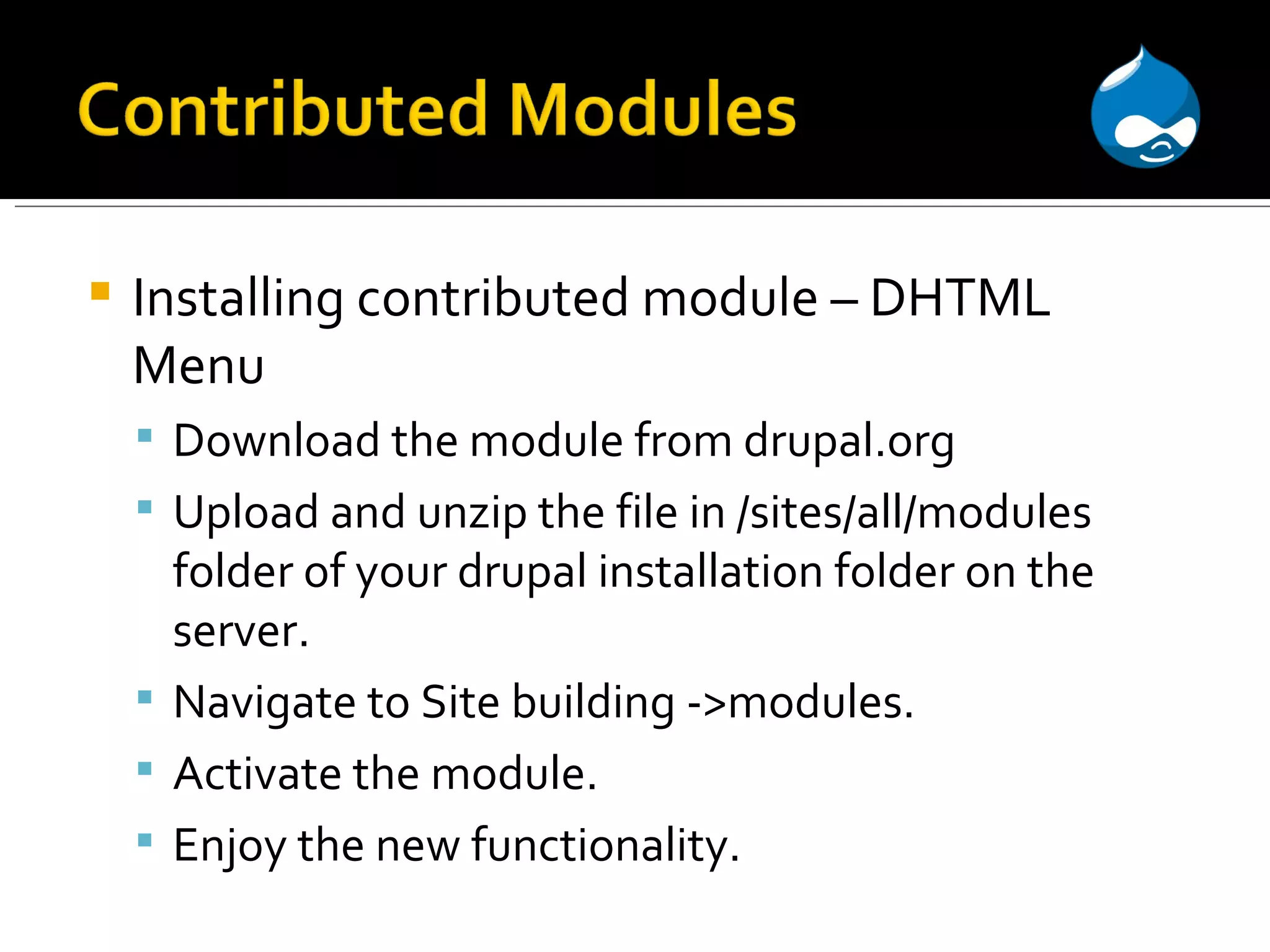 Installing contributed module – DHTML Menu Download the module from drupal.org Upload and unzip the file in /sites/all/modules folder of your drupal installation folder on the server. Navigate to Site building ->modules. Activate the module. Enjoy the new functionality. 