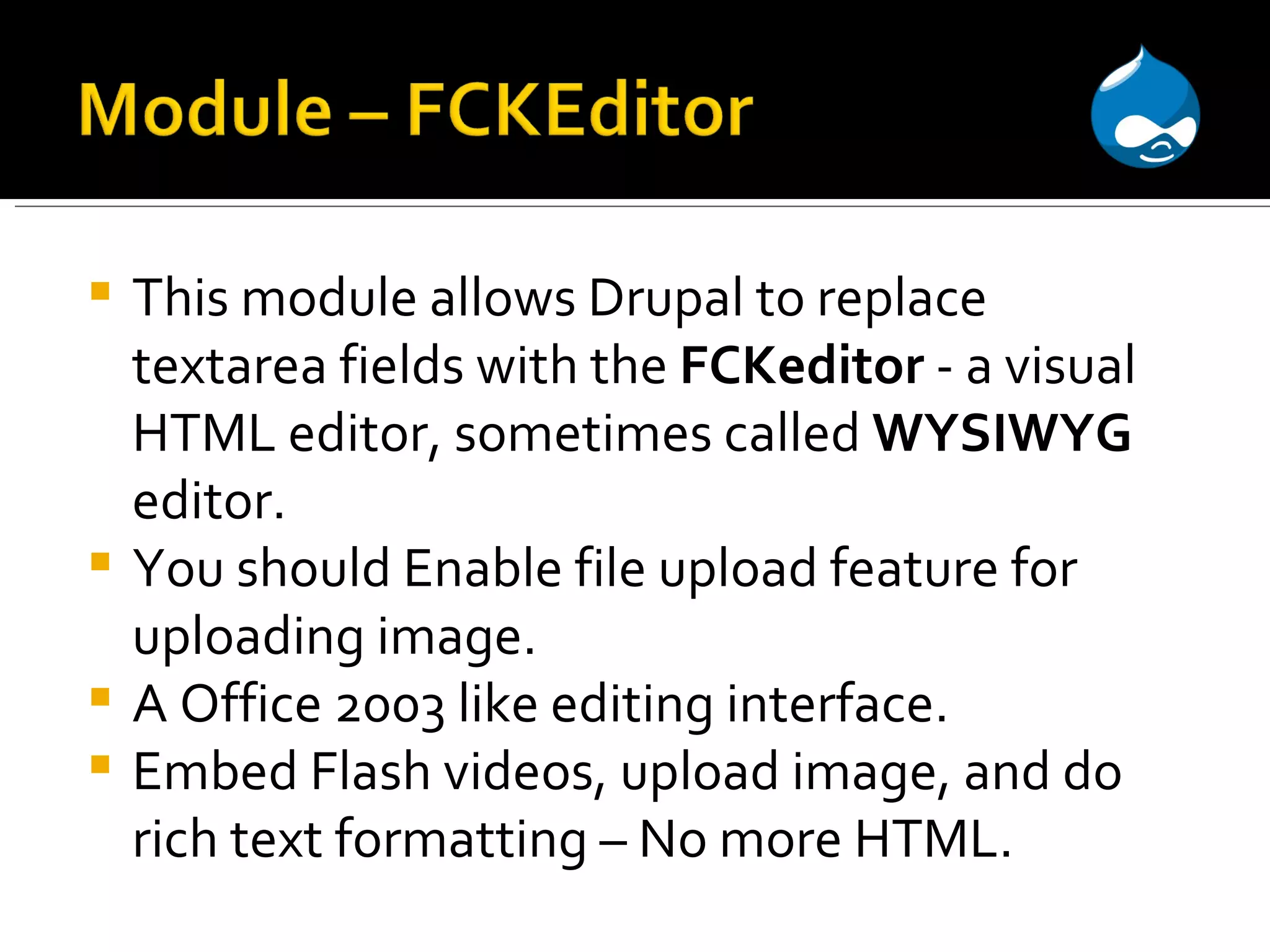 This module allows Drupal to replace textarea fields with the FCKeditor - a visual HTML editor, sometimes called WYSIWYG editor. You should Enable file upload feature for uploading image. A Office 2003 like editing interface. Embed Flash videos, upload image, and do rich text formatting – No more HTML. 