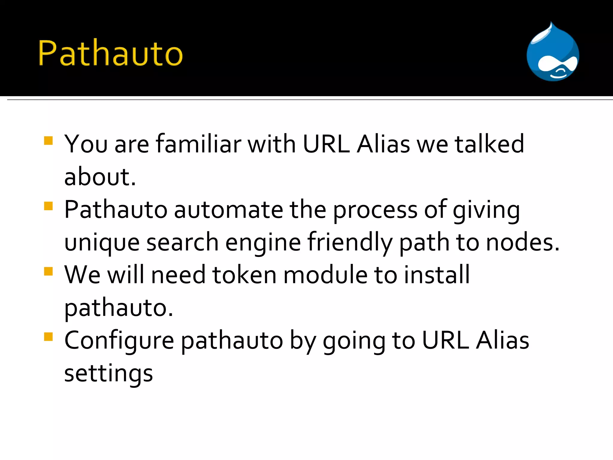 You are familiar with URL Alias we talked about. Pathauto automate the process of giving unique search engine friendly path to nodes. We will need token module to install pathauto. Configure pathauto by going to URL Alias settings 
