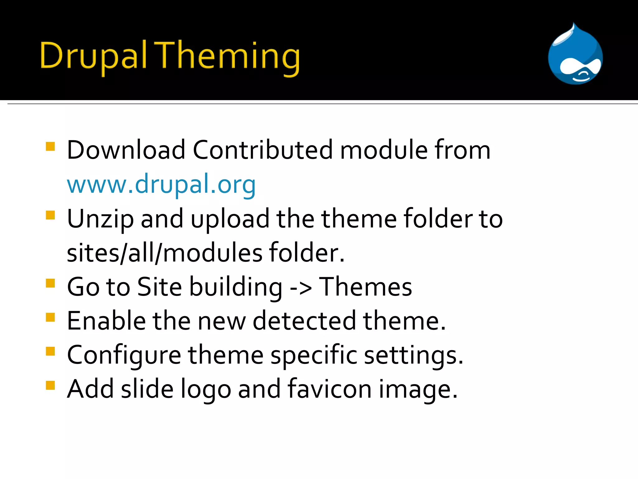 Download Contributed module from www.drupal.org Unzip and upload the theme folder to sites/all/modules folder. Go to Site building -> Themes Enable the new detected theme. Configure theme specific settings. Add slide logo and favicon image. 