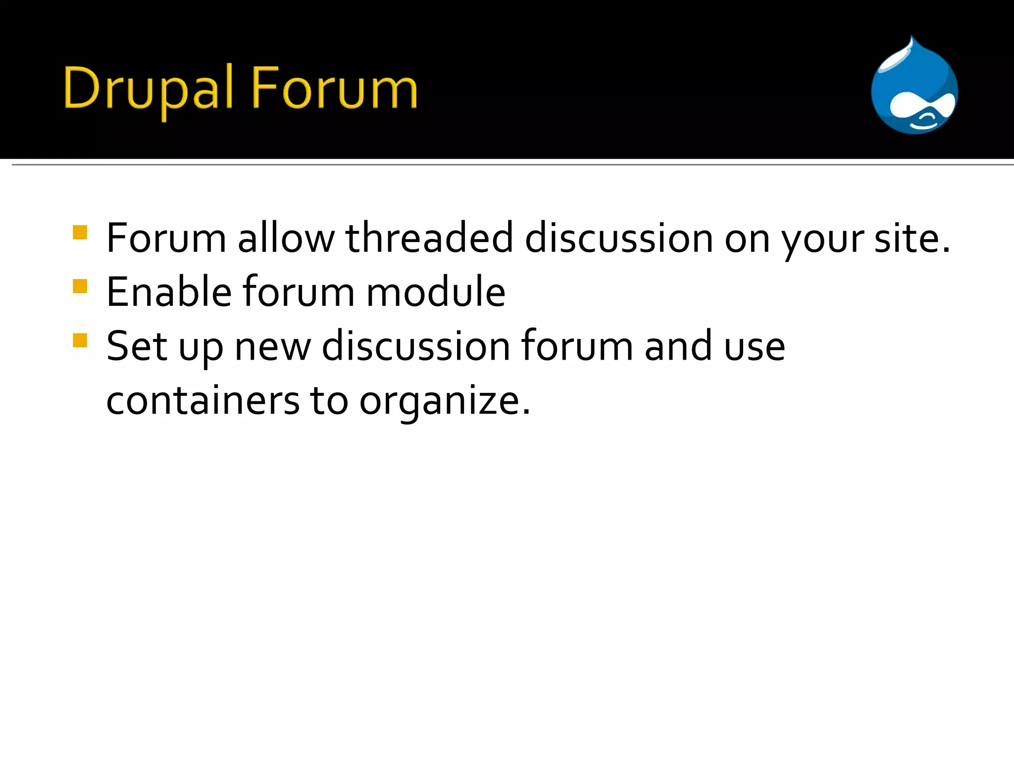 Forum allow threaded discussion on your site. Enable forum module Set up new discussion forum and use containers to organize. 