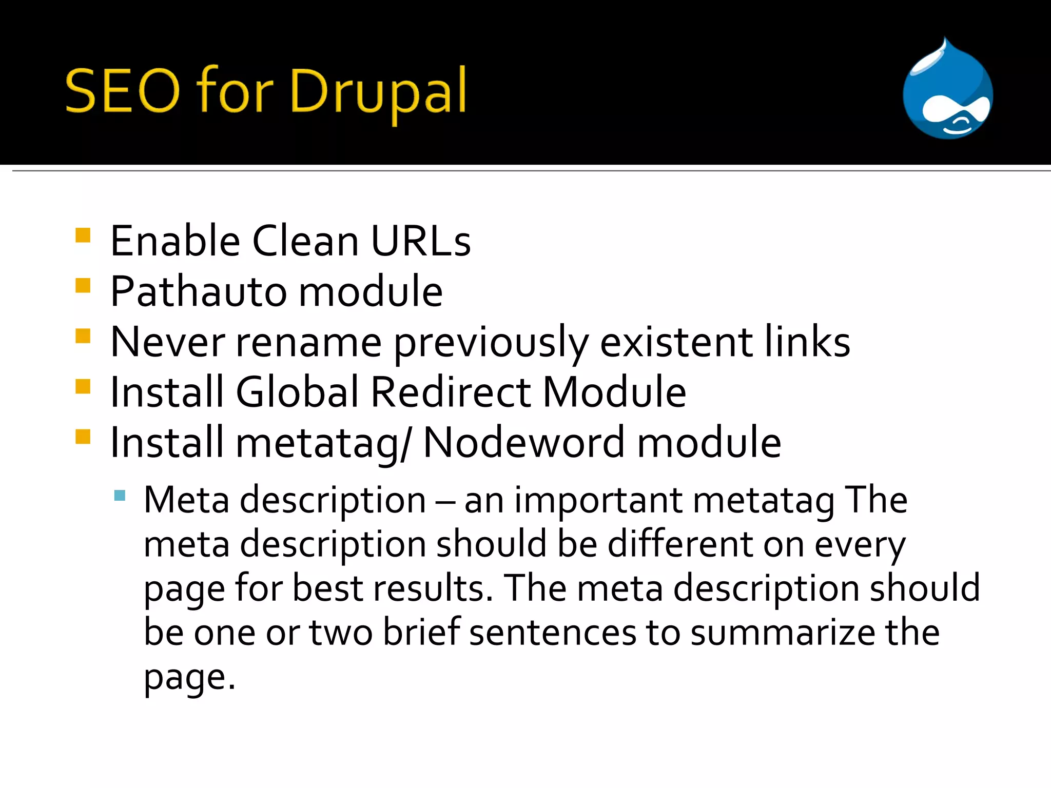 Enable Clean URLs Pathauto module Never rename previously existent links Install Global Redirect Module Install metatag/ Nodeword module Meta description – an important metatag The meta description should be different on every page for best results. The meta description should be one or two brief sentences to summarize the page. 
