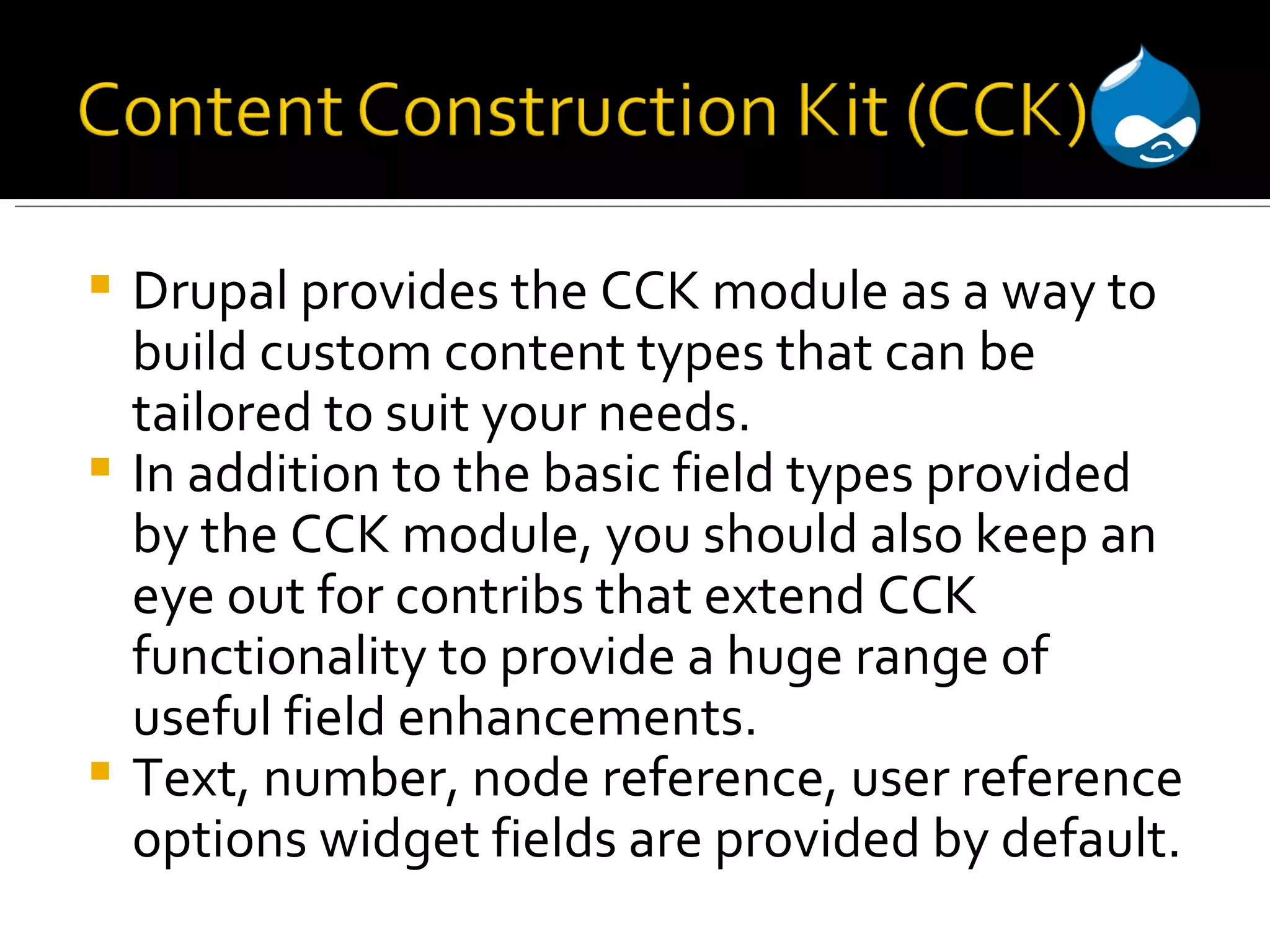 Drupal provides the CCK module as a way to build custom content types that can be tailored to suit your needs. In addition to the basic field types provided by the CCK module, you should also keep an eye out for contribs that extend CCK functionality to provide a huge range of useful field enhancements. Text, number, node reference, user reference options widget fields are provided by default. 