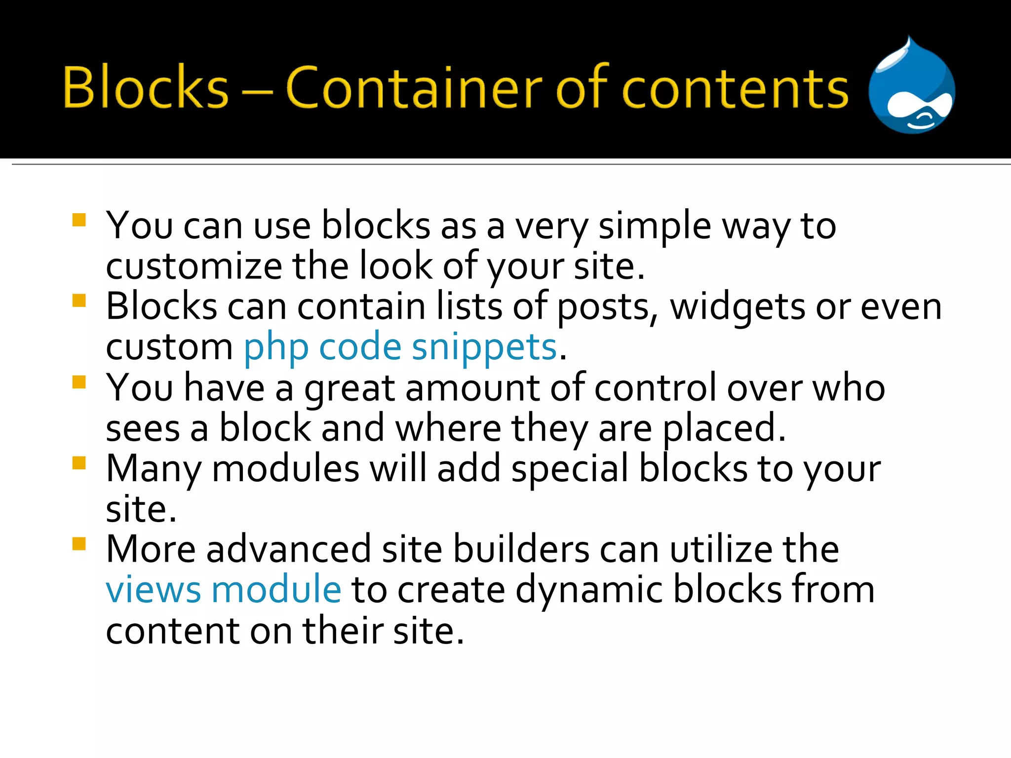 You can use blocks as a very simple way to customize the look of your site. Blocks can contain lists of posts, widgets or even custom php code snippets . You have a great amount of control over who sees a block and where they are placed. Many modules will add special blocks to your site. More advanced site builders can utilize the views module to create dynamic blocks from content on their site. 