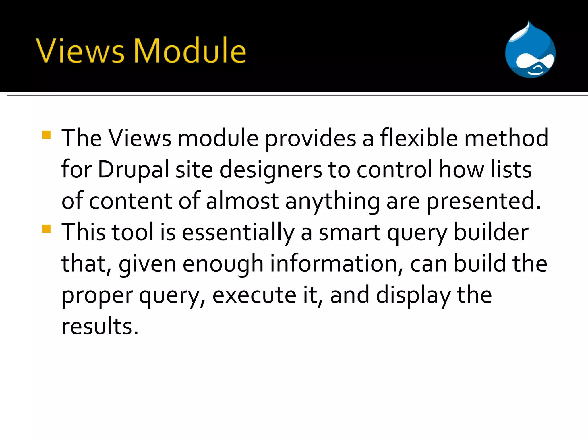 The Views module provides a flexible method for Drupal site designers to control how lists of content of almost anything are presented. This tool is essentially a smart query builder that, given enough information, can build the proper query, execute it, and display the results. 