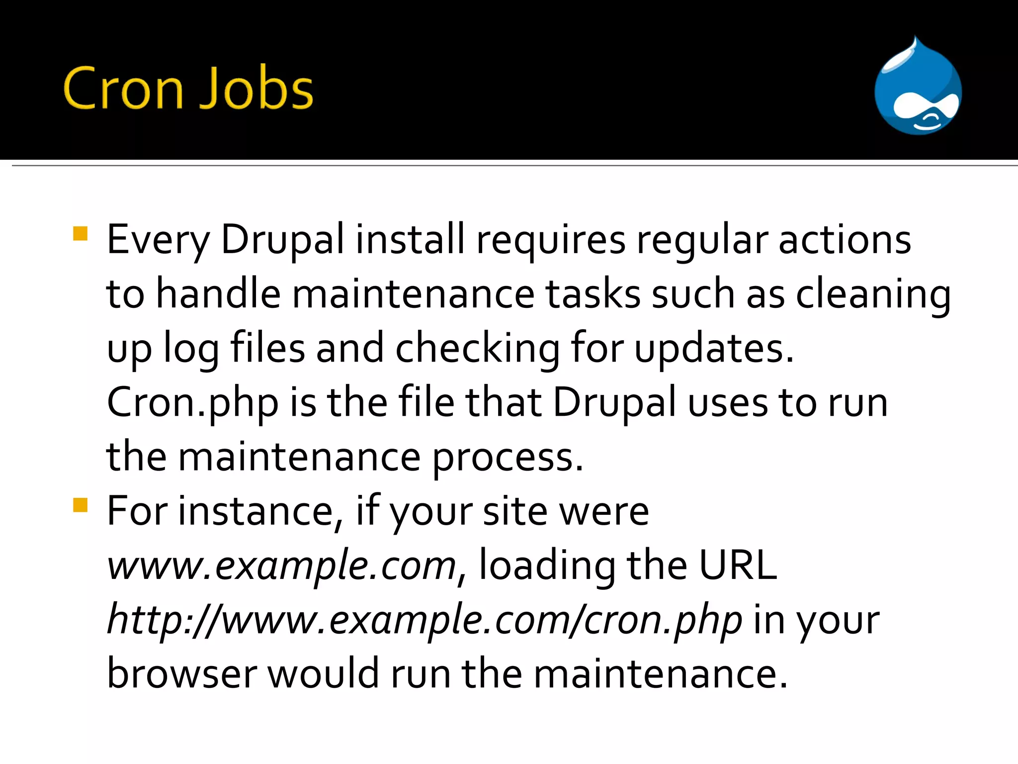Every Drupal install requires regular actions to handle maintenance tasks such as cleaning up log files and checking for updates. Cron.php is the file that Drupal uses to run the maintenance process. For instance, if your site were www.example.com , loading the URL http://www.example.com/cron.php in your browser would run the maintenance. 