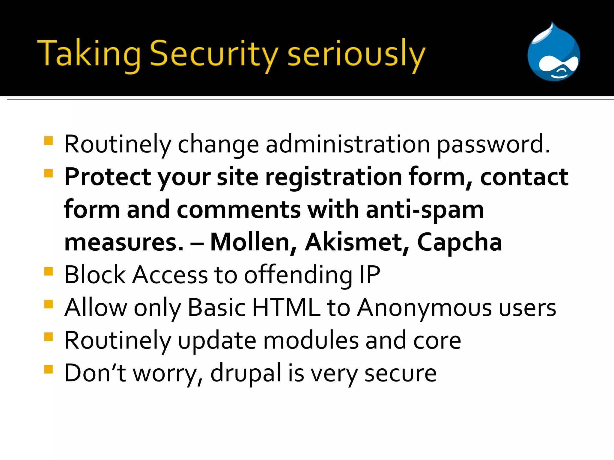 Routinely change administration password. Protect your site registration form, contact form and comments with anti-spam measures. – Mollen, Akismet, Capcha Block Access to offending IP Allow only Basic HTML to Anonymous users Routinely update modules and core Don’t worry, drupal is very secure 