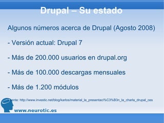 Drupal – Su estado Algunos números acerca de Drupal (Agosto 2008) - Versión actual: Drupal 7 - Más de 200.000 usuarios en drupal.org - Más de 100.000 descargas mensuales - Más de 1.200 módulos Fuente:  http://www.investic.net/blog/karlos/material_la_presentaci%C3%B3n_la_charla_drupal_ces 