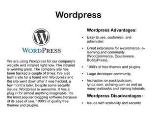 Wordpress
Wordpress Advantages:
●

●

We are using Wordpress for our company's
website and intranet right now. The intranet
is working great. The company site has
been hacked a couple of times. I've also
built a site for a friend with Wordpress and
the site went down after it was hacked, a
few months later. Despite some security
issues, Wordpress is awesome. It has a
plug in for almost anything imaginable. It's
the most popular blogging software because
of its ease of use, 1000's of quality free
themes and plugins.

Easy to use, customize, and
administer.
Great extensions for e-commerce, elearning and community
(WooCommerce, Courseware,
BuddyPress).

●

1000's of free themes and plugins

●

Large developer community.

●

Instruction on packtpub.com,
lynda.com, ostraing.com as well as
many textbooks and training tutorials.

Wordpress Disadvantages:
●

Issues with scalability and security.

 