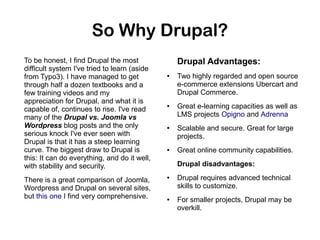 So Why Drupal?
To be honest, I find Drupal the most
difficult system I've tried to learn (aside
from Typo3). I have managed to get
through half a dozen textbooks and a
few training videos and my
appreciation for Drupal, and what it is
capable of, continues to rise. I've read
many of the Drupal vs. Joomla vs
Wordpress blog posts and the only
serious knock I've ever seen with
Drupal is that it has a steep learning
curve. The biggest draw to Drupal is
this: It can do everything, and do it well,
with stability and security.
There is a great comparison of Joomla,
Wordpress and Drupal on several sites,
but this one I find very comprehensive.

Drupal Advantages:
●

●

●

●

Two highly regarded and open source
e-commerce extensions Ubercart and
Drupal Commerce.
Great e-learning capacities as well as
LMS projects Opigno and Adrenna
Scalable and secure. Great for large
projects.
Great online community capabilities.
Drupal disadvantages:

●

●

Drupal requires advanced technical
skills to customize.
For smaller projects, Drupal may be
overkill.

 