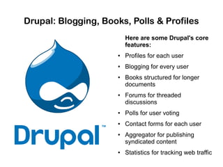 Drupal: Blogging, Books, Polls & Profiles
Here are some Drupal's core
features:
●

Profiles for each user

●

Blogging for every user

●

●

Books structured for longer
documents
Forums for threaded
discussions

●

Polls for user voting

●

Contact forms for each user

●

●

Aggregator for publishing
syndicated content
Statistics for tracking web traffic

 