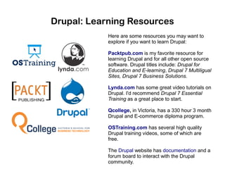 Drupal: Learning Resources
Here are some resources you may want to
explore if you want to learn Drupal:
Packtpub.com is my favorite resource for
learning Drupal and for all other open source
software. Drupal titles include: Drupal for
Education and E-learning, Drupal 7 Multiligual
Sites, Drupal 7 Business Solutions.
Lynda.com has some great video tutorials on
Drupal. I'd recommend Drupal 7 Essential
Training as a great place to start.
Qcollege, in Victoria, has a 330 hour 3 month
Drupal and E-commerce diploma program.
OSTraining.com has several high quality
Drupal training videos, some of which are
free.
The Drupal website has documentation and a
forum board to interact with the Drupal
community.

 