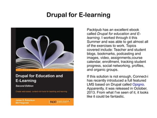 Drupal for E-learning
Packtpub has an excellent ebook
called Drupal for education and Elearning. I worked through it this
Summer and was able to get almost all
of the exercises to work. Topics
covered include: Teacher and student
blogs, bookmarks, podcasting and
images, video, assignments,course
calendar, enrollment, tracking student
progress, social networking, profiles,
and organic groups.
If this solution is not enough, Connect-i
has recently introduced a full featured
LMS based on Drupal called Opigno.
Apparently, it was released in October,
2013. From what I've seen of it, it looks
like it could be fantastic.

 