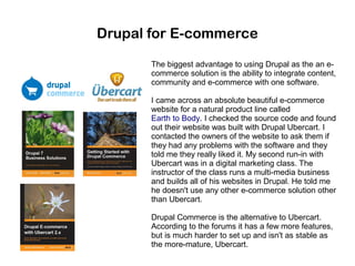 Drupal for E-commerce
The biggest advantage to using Drupal as the an ecommerce solution is the ability to integrate content,
community and e-commerce with one software.
I came across an absolute beautiful e-commerce
website for a natural product line called
Earth to Body. I checked the source code and found
out their website was built with Drupal Ubercart. I
contacted the owners of the website to ask them if
they had any problems with the software and they
told me they really liked it. My second run-in with
Ubercart was in a digital marketing class. The
instructor of the class runs a multi-media business
and builds all of his websites in Drupal. He told me
he doesn't use any other e-commerce solution other
than Ubercart.
Drupal Commerce is the alternative to Ubercart.
According to the forums it has a few more features,
but is much harder to set up and isn't as stable as
the more-mature, Ubercart.

 