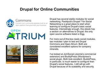 Drupal for Online Communities
Drupal has several stable modules for social
networking. Packtpub's Drupal 7 for Social
Networking is a great place to start when
learning to configure Drupal's basic social
features. Interestingly enough, this ebook has
a section on alternatives to Drupal; the only
open source software listed is Elgg.
For more out-of-the-box ready social modules,
two modules I plan to test are Drupal
Commons and Open Atrium. Both are
considered excellent options for company
intranets.
I've looked at JomSocial (Joomla's commercial
extension) and BuddyPress (Wordpress's
social plugin. Both look excellent. BuddyPress,
in particular, is much easier to configure than
Drupal's social features. I still will go with
Drupal because of its scalability and security.

 