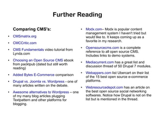 Further Reading
Comparing CMS's:
●

CMSmatrix.org

●

●

CMCCritic.com

●

●

●

●

●

CMS Fundamentals video tutorial from
Lynda.com
Choosing an Open Source CMS ebook
from packtpub (dated but still worth
reading)
Added Bytes E-Commerce comparison
Drupal vs. Joomla vs. Wordpress - one of
many articles written on the debate.
Awesome alternatives to Wordpress – one
of my many blog articles plugging
Textpattern and other platforms for
blogging.

●

●

●

●

Modx.com– Modx is popular content
management system I haven't tried but
would like to. It keeps coming up as a
favorite in my research.
Opensourcecms.com is a complete
reference to all open source CMS.
Includes links to demo systems.
Mediacurrent.com has a great list and
discussion thread of 50 Drupal 7 modules.
Webappers.com list Ubercart on their list
of the 15 best open source e-commerce
platforms.
Webresourcedepot.com has an article on
the best open source social networking
softwares. Notice how Drupal is not on the
list but is mentioned in the thread.

 