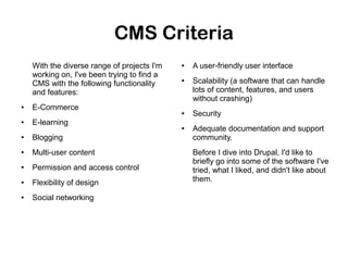 CMS Criteria
With the diverse range of projects I'm
working on, I've been trying to find a
CMS with the following functionality
and features:
●

●

●

E-Commerce
●

●

E-learning
●

●

Blogging

●

Multi-user content

●

Permission and access control

●

Flexibility of design

●

Social networking

A user-friendly user interface
Scalability (a software that can handle
lots of content, features, and users
without crashing)
Security
Adequate documentation and support
community.
Before I dive into Drupal, I'd like to
briefly go into some of the software I've
tried, what I liked, and didn't like about
them.

 
