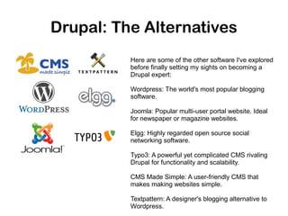 Drupal: The Alternatives
Here are some of the other software I've explored
before finally setting my sights on becoming a
Drupal expert:
Wordpress: The world's most popular blogging
software.
Joomla: Popular multi-user portal website. Ideal
for newspaper or magazine websites.
Elgg: Highly regarded open source social
networking software.
Typo3: A powerful yet complicated CMS rivaling
Drupal for functionality and scalability.
CMS Made Simple: A user-friendly CMS that
makes making websites simple.
Textpattern: A designer's blogging alternative to
Wordpress.

 