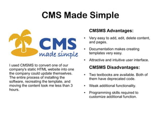 CMS Made Simple
CMSMS Advantages:
●

●

●

I used CMSMS to convert one of our
company's static HTML website into one
the company could update themselves.
The entire process of installing the
software, recreating the template, and
moving the content took me less than 3
hours.

Very easy to add, edit, delete content,
and pages.
Documentation makes creating
templates very easy.
Attractive and intuitive user interface.

CMSMS Disadvantages:
●

●

●

Two textbooks are available. Both of
them have deprecated code.
Weak additional functionality.
Programming skills required to
customize additional function.

 