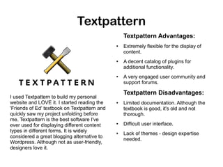 Textpattern
Textpattern Advantages:
●

●

●

I used Textpattern to build my personal
website and LOVE it. I started reading the
'Friends of Ed' textbook on Textpattern and
quickly saw my project unfolding before
me. Textpattern is the best software I've
ever used for displaying different content
types in different forms. It is widely
considered a great blogging alternative to
Wordpress. Although not as user-friendly,
designers love it.

Extremely flexible for the display of
content.
A decent catalog of plugins for
additional functionality.
A very engaged user community and
support forums.

Textpattern Disadvantages:
●

●

●

Limited documentation. Although the
textbook is good, it's old and not
thorough.
Difficult user interface.
Lack of themes - design expertise
needed.

 