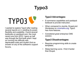 Typo3
Typo3 Advantages:
●

●

I wanted to explore Typo3 after reading
several reports on it, extolling its power,
flexibility and scalability. I found several
textbooks on packtpub.com; the most
recent one from 2010. I gave up half
way through the first book when I kept
on running into difficulty with
deprecated code and couldn't find an
answer on any of the software's support
forums.

●

E-commerce capabilities and packtpub
textbook to provide instruction.
When compared to Joomla, Drupal and
Wordpress on cmsmatrix.org, Typo3
has more features.
Considered great enterprise CMS
solution.

Typo3 Disadvantages:
●

●

Requires programming skills to create
templates.
Steep learning curve. I find it harder
than Drupal.

 
