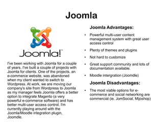 Joomla
Joomla Advantages:
●

Powerful multi-user content
management system with great user
access control

●

●

I've been working with Joomla for a couple
of years. I've built a couple of projects with
Joomla for clients. One of the projects, an
e-commerce website, was abandoned
when my client wanted to switch to
Wordpress. At work, we are moving our
company's site from Wordpress to Joomla
as my manager feels Joomla offers a better
option to integrate Magento (a very
powerful e-commerce software) and has
better multi-user access control. I'm
currently playing around with the
Joomla/Moodle integration plugin,
Joomdle.

Plenty of themes and plugins
Not hard to customize

●

●

Great support community and lots of
documentation available.
Moodle intergration (Joomdle)

Joomla Disadvantages:
●

The most viable options for ecommerce and social networking are
commercial (ie. JomSocial, Mijoshop)

 