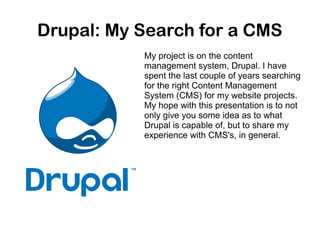Drupal: My Search for a CMS
My project is on the content
management system, Drupal. I have
spent the last couple of years searching
for the right Content Management
System (CMS) for my website projects.
My hope with this presentation is to not
only give you some idea as to what
Drupal is capable of, but to share my
experience with CMS's, in general.

 