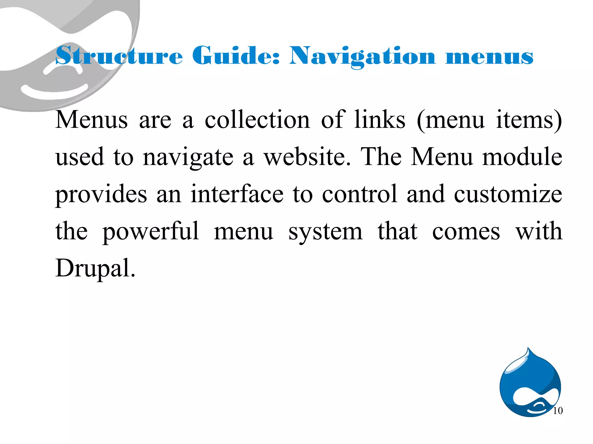 Structure Guide: Navigation menus Menus are a collection of links (menu items) used to navigate a website. The Menu module provides an interface to control and customize the powerful menu system that comes with Drupal. 10 