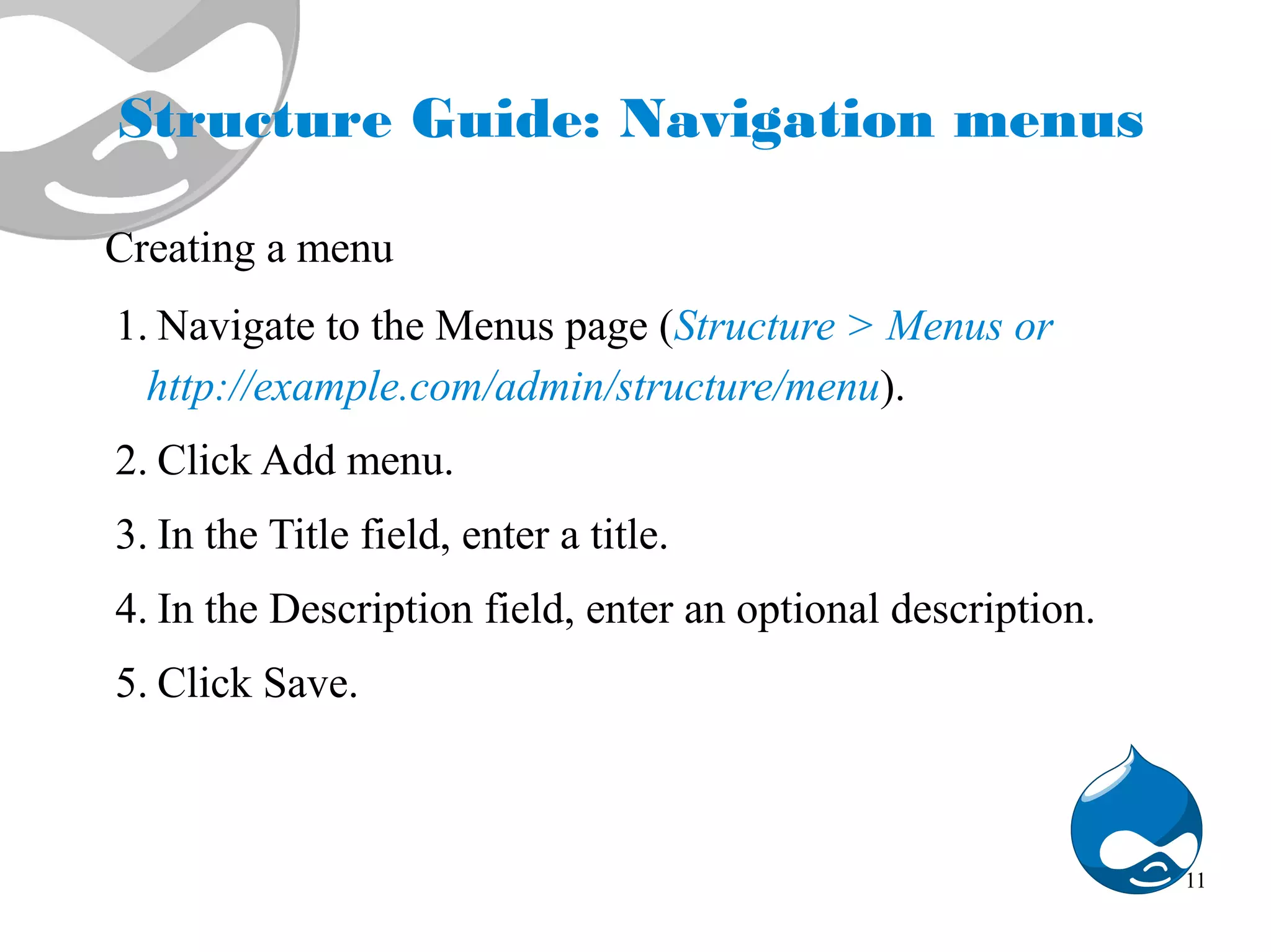 Structure Guide: Navigation menus Creating a menu 1. Navigate to the Menus page (Structure > Menus or http://example.com/admin/structure/menu). 2. Click Add menu. 3. In the Title field, enter a title. 4. In the Description field, enter an optional description. 5. Click Save. 11 