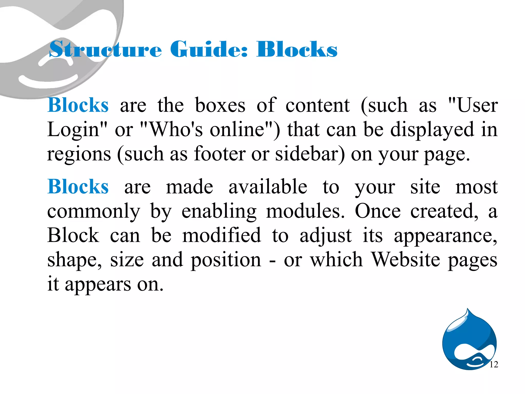 Structure Guide: Blocks Blocks are the boxes of content (such as "User Login" or "Who's online") that can be displayed in regions (such as footer or sidebar) on your page. Blocks are made available to your site most commonly by enabling modules. Once created, a Block can be modified to adjust its appearance, shape, size and position - or which Website pages it appears on. 12 