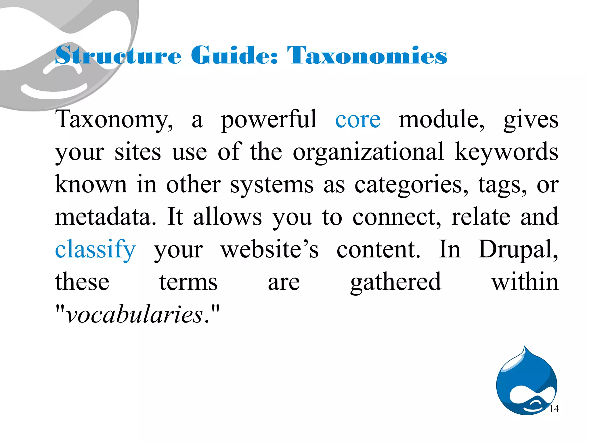 Structure Guide: Taxonomies Taxonomy, a powerful core module, gives your sites use of the organizational keywords known in other systems as categories, tags, or metadata. It allows you to connect, relate and classify your website’s content. In Drupal, these terms are gathered within "vocabularies." 14 