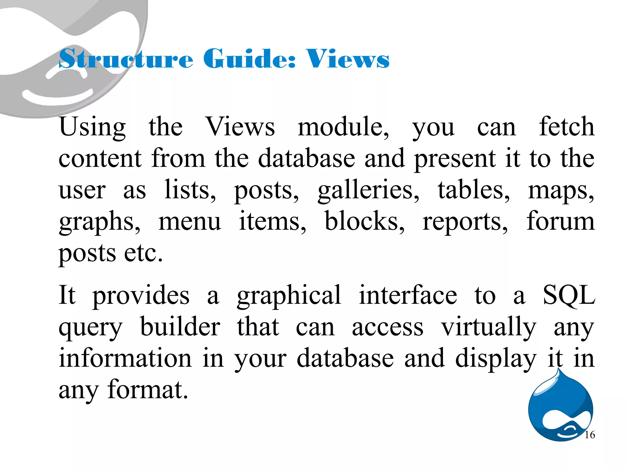 Structure Guide: Views Using the Views module, you can fetch content from the database and present it to the user as lists, posts, galleries, tables, maps, graphs, menu items, blocks, reports, forum posts etc. It provides a graphical interface to a SQL query builder that can access virtually any information in your database and display it in any format. 16 