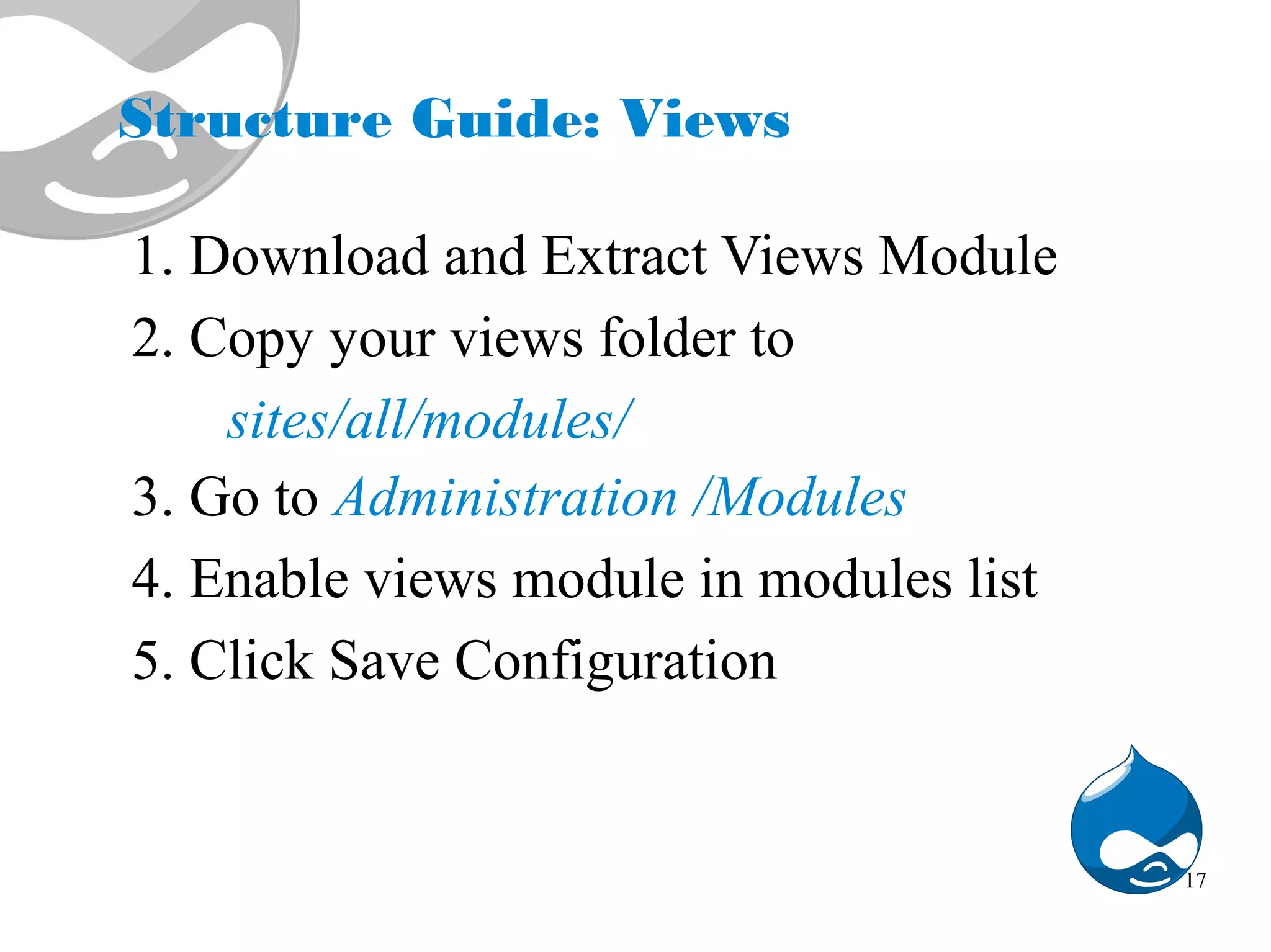 Structure Guide: Views 1. Download and Extract Views Module 2. Copy your views folder to sites/all/modules/ 3. Go to Administration /Modules 4. Enable views module in modules list 5. Click Save Configuration 17 