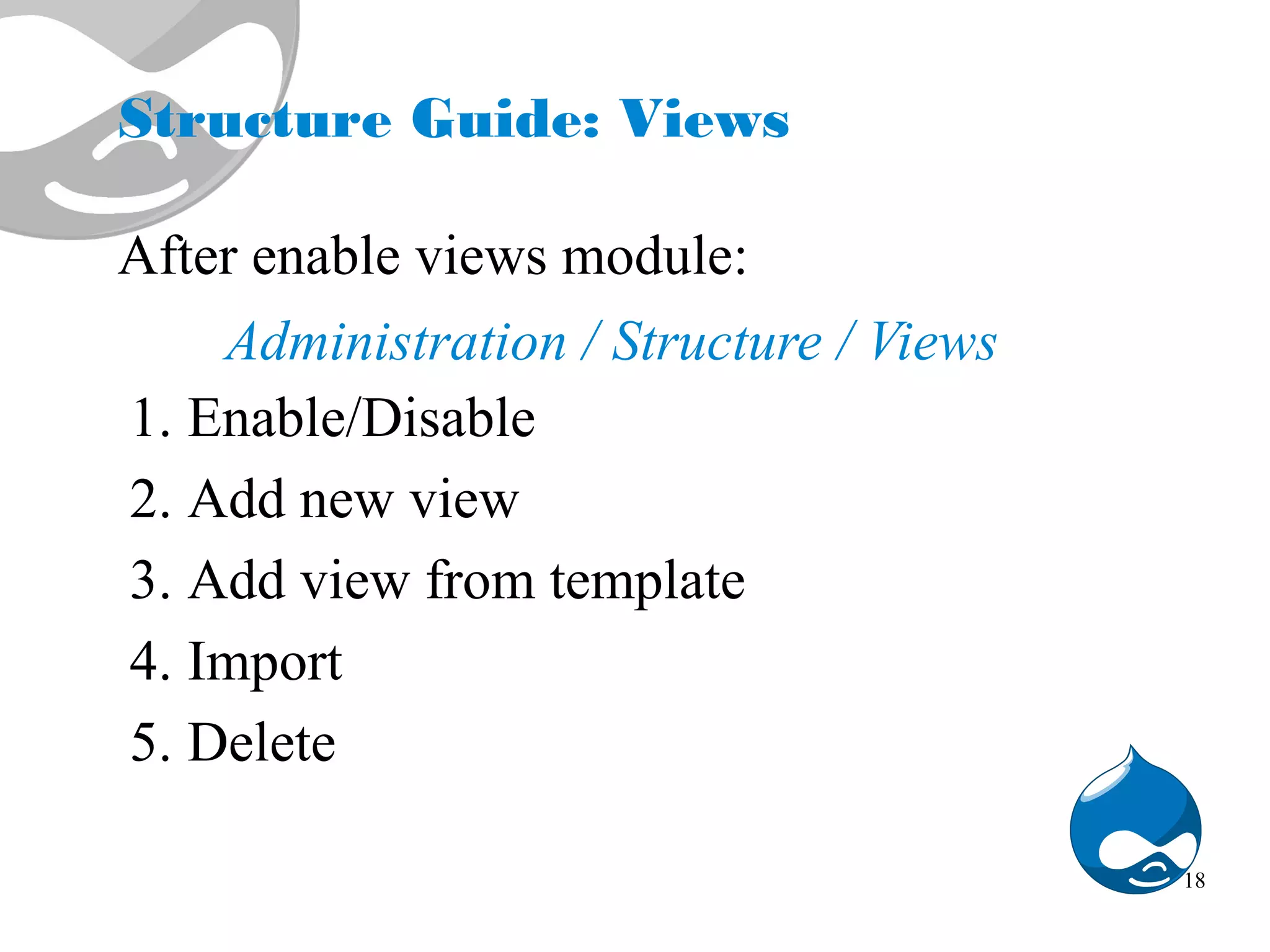 Structure Guide: Views After enable views module: Administration / Structure / Views 1. Enable/Disable 2. Add new view 3. Add view from template 4. Import 5. Delete 18 