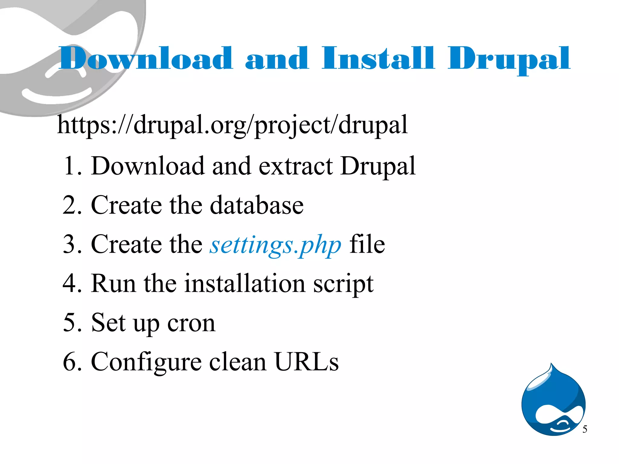 Download and Install Drupal https://drupal.org/project/drupal 1. Download and extract Drupal 2. Create the database 3. Create the settings.php file 4. Run the installation script 5. Set up cron 6. Configure clean URLs 5 