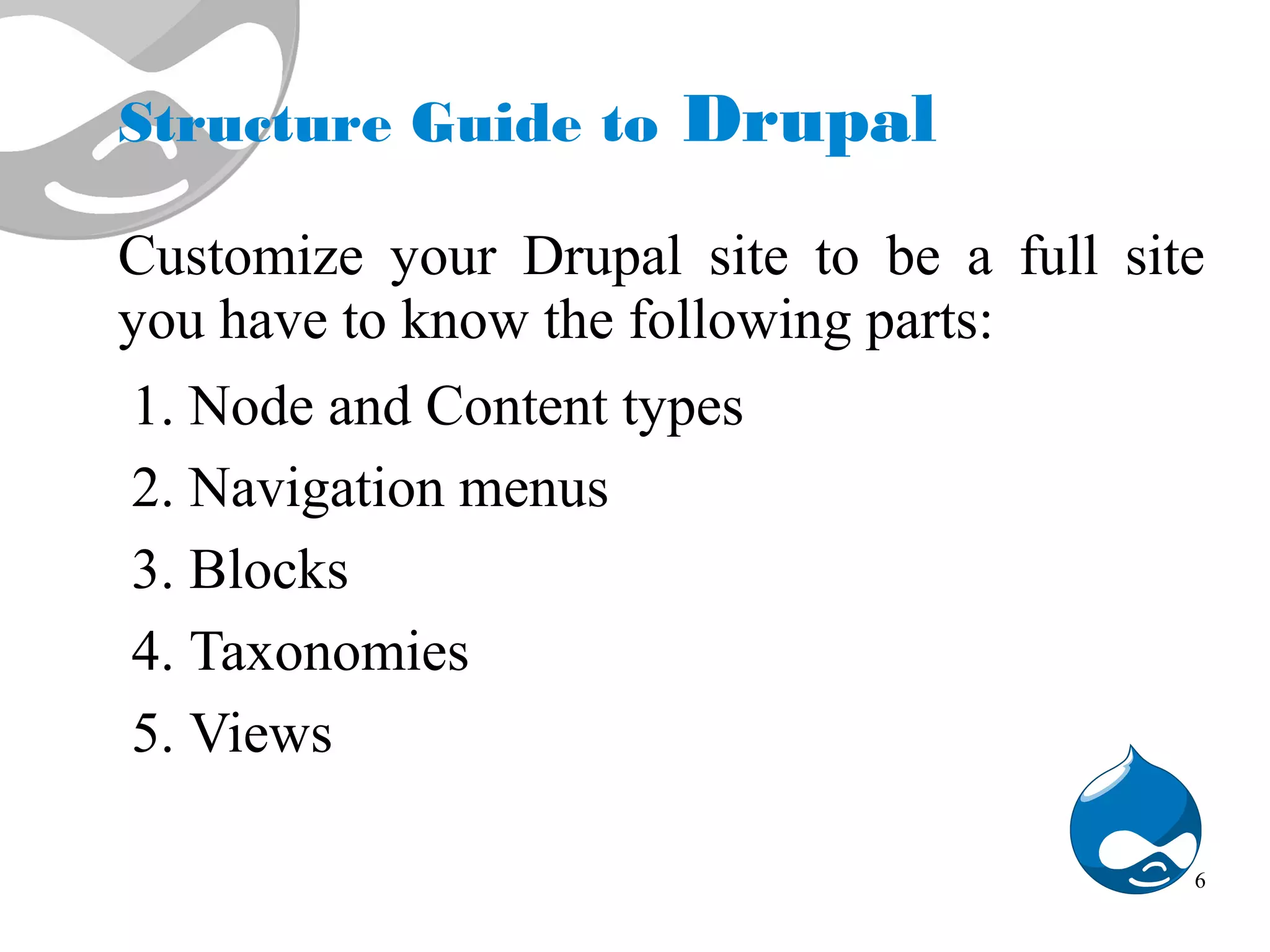 Structure Guide to Drupal Customize your Drupal site to be a full site you have to know the following parts: 1. Node and Content types 2. Navigation menus 3. Blocks 4. Taxonomies 5. Views 6 