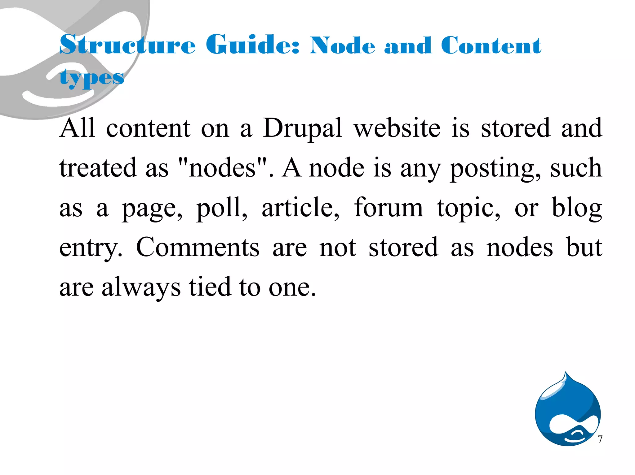 Structure Guide: Node and Content types All content on a Drupal website is stored and treated as "nodes". A node is any posting, such as a page, poll, article, forum topic, or blog entry. Comments are not stored as nodes but are always tied to one. 7 