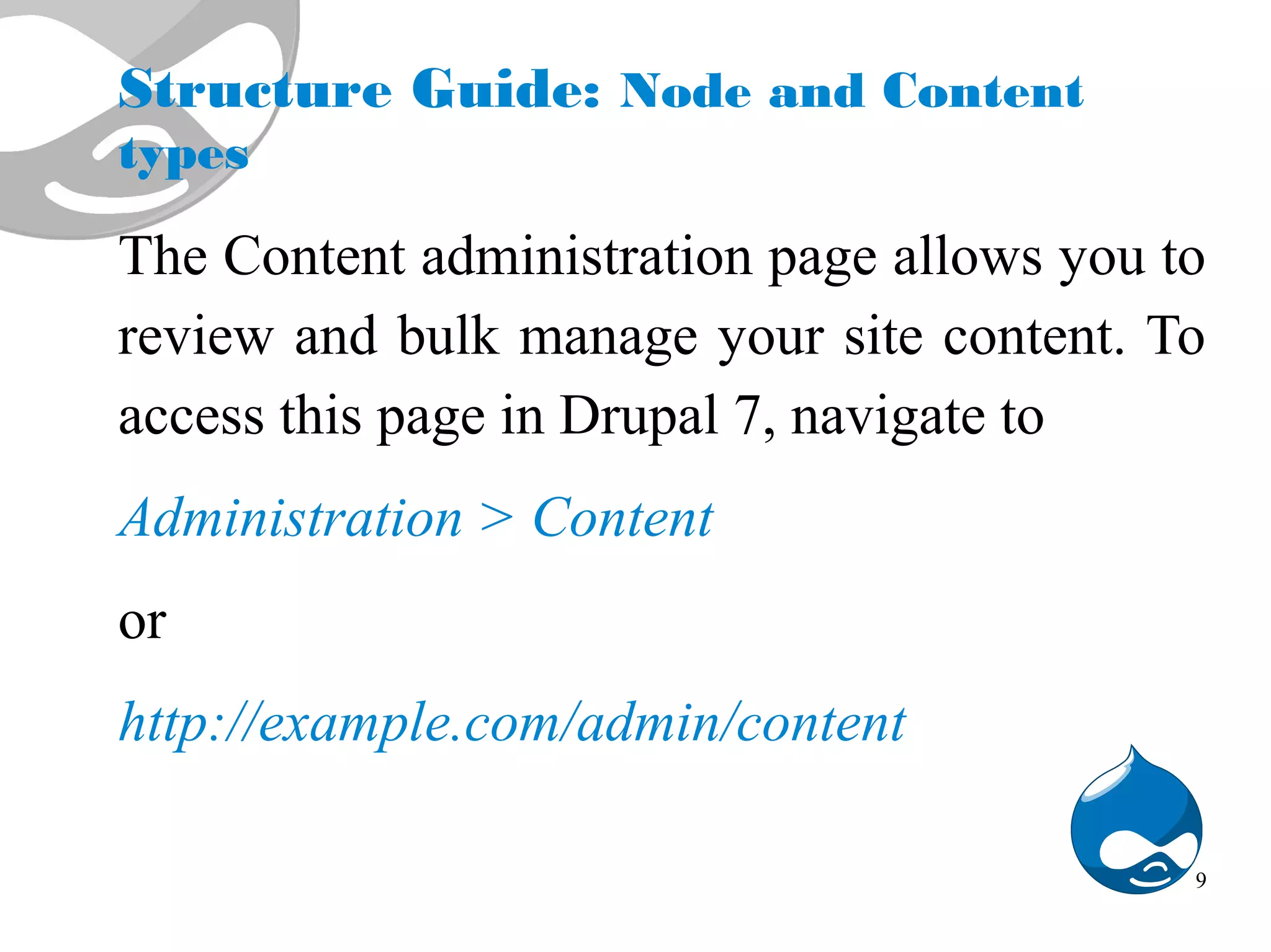 Structure Guide: Node and Content types The Content administration page allows you to review and bulk manage your site content. To access this page in Drupal 7, navigate to Administration > Content or http://example.com/admin/content 9 