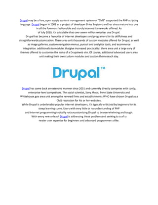 Drupal may be a free, open supply content management system or “CMS” supported the PHP scripting
language. Drupal began in 2001 as a project of developer Dries Buytaert and has since mature into one
in all the foremostfashionable and sturdy internet frameworks offered. As
of July 2010, it's calculable that over seven million websites use Drupal.
Drupal has become a favourite of internet developers and programers for its skillfulness and
straightforwardcustomization. There area unit thousands of custom modules offered for Drupal, as well
as image galleries, custom navigation menus, pursuit and analytics tools, and ecommerce
integration. additionally to modules thatgive increased practicality, there area unit a large vary of
themes offered to customise the looks of a Drupalweb site. Of course, additional advanced users area
unit making their own custom modules and custom themeseach day.

Drupal has come back an extended manner since 2001 and currently directly competes with costly,
enterprise-level competitors. The social scientist, Sony Music, Penn State University and
Whitehouse.gov area unit among the revered firms and establishments WHO have chosen Drupal as a
CMS resolution for his or her websites.
While Drupal is unbelievably popular internet developers, it's typically criticized by beginners for its
steep learning curve. Users with very little or no understanding of PHP
and internet programming typically noticecustomizing Drupal to be overwhelming and tough.
With every new unleash Drupal is addressing these problemsand seeking to craft a
neater user expertise for beginners and advanced programmers alike.

 