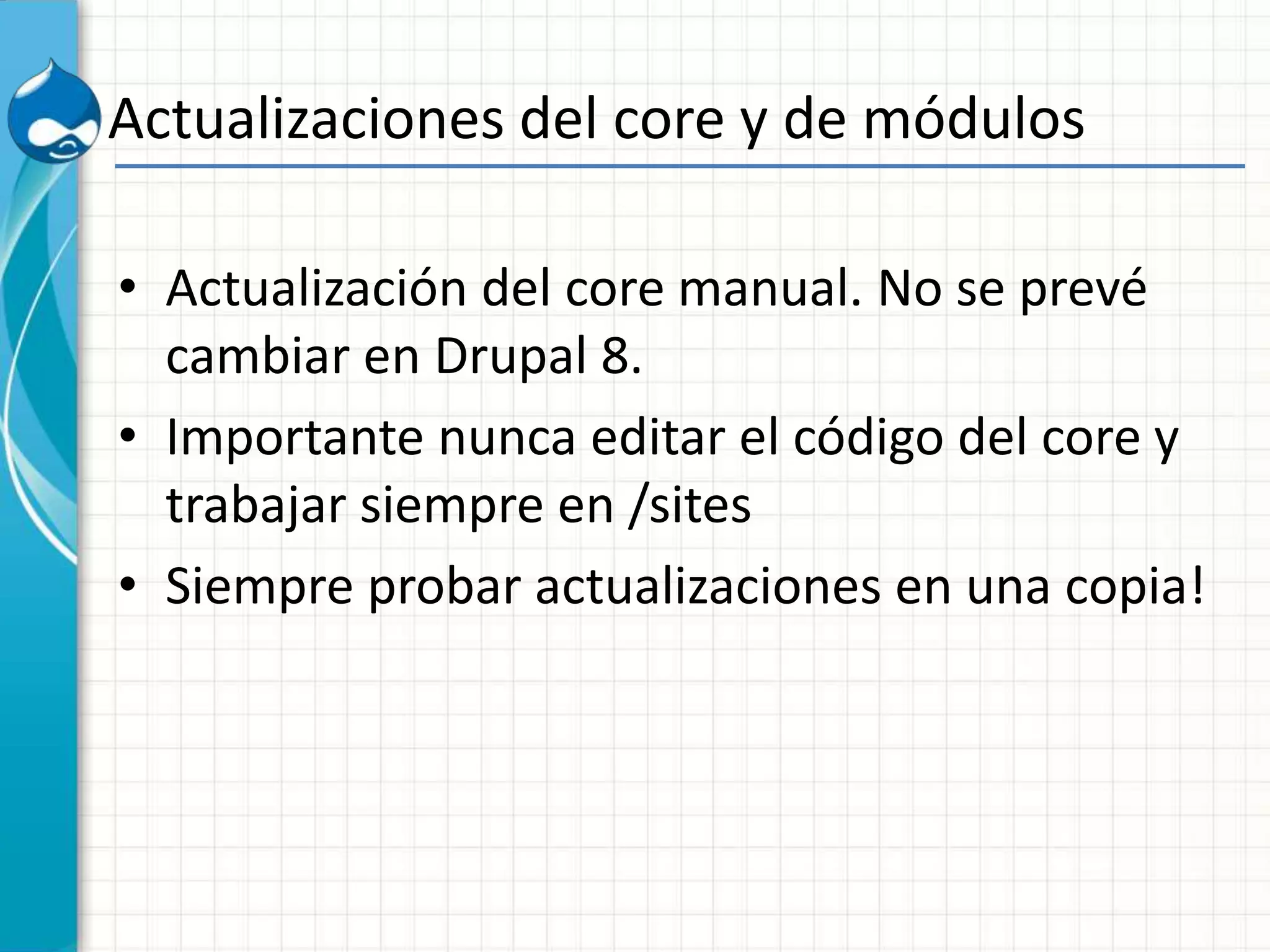Actualizaciones del core y de módulos
• Actualización del core manual. No se prevé
cambiar en Drupal 8.
• Importante nunca editar el código del core y
trabajar siempre en /sites
• Siempre probar actualizaciones en una copia!
 